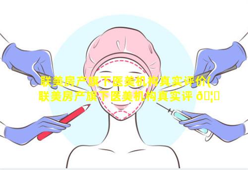 联美房产旗下医美机构真实评价(联美房产旗下医美机构真实评 🦄 价是真的吗)